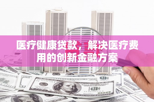 侯马医疗健康贷款，解决医疗费用的创新金融方案