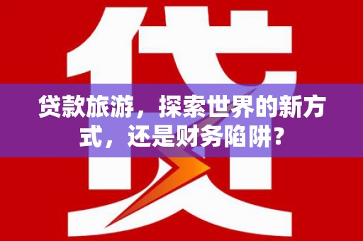 侯马贷款旅游，探索世界的新方式，还是财务陷阱？