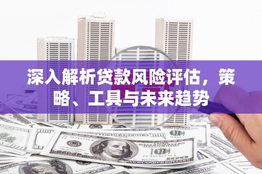 侯马深入解析贷款风险评估，策略、工具与未来趋势